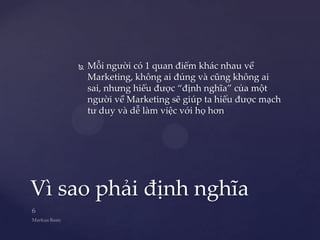    Mỗi người có 1 quan điểm khác nhau về
        Marketing, không ai đúng và cũng không ai
        sai, nhưng hiểu được “định nghĩa” của một
        người về Marketing sẽ giúp ta hiểu được mạch
        tư duy và dễ làm việc với họ hơn




Vì sao phải định nghĩa
 