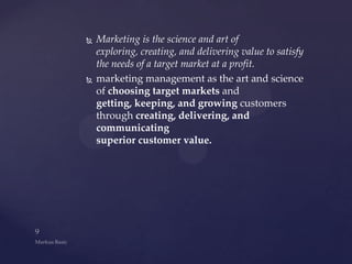    Marketing is the science and art of
    exploring, creating, and delivering value to satisfy
    the needs of a target market at a profit.
   marketing management as the art and science
    of choosing target markets and
    getting, keeping, and growing customers
    through creating, delivering, and
    communicating
    superior customer value.
 