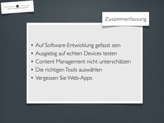 Zusammenfassung




•   Auf Software-Entwicklung gefasst sein
•   Ausgiebig auf echten Devices testen
•   Content Management nicht unterschätzen
•   Die richtigen Tools auswählen
•   Vergessen Sie Web-Apps
 