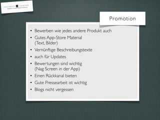 Promotion

• Bewerben wie jedes andere Produkt auch
• Gutes App-Store Material
  (Text, Bilder)
• Vernünftige Beschreibungstexte
• auch für Updates
• Bewertungen sind wichtig
  (Nag Screen in der App)
• Einen Rückkanal bieten
• Gute Pressearbeit ist wichtig
• Blogs nicht vergessen
 