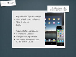 Hybride Apps oder
                                    zwei eigenständige?


  Argumente für 2 getrennte Apps
• Unterschiedliche Verkaufspreise
• Mehr Sichtbarkeit
• Größe


  Argumente für Hybride Apps
• Gemeinsame Codebasis
• Weniger Wartungsaufwand
• Man kommt automatisch auch
  auf das andere Device
 