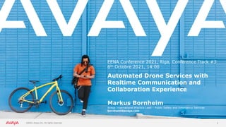 1
EENA Conference 2021, Riga, Conference Track #3
6th Octobre 2021, 14:00
Automated Drone Services with
Realtime Communication and
Collaboration Experience
Markus Bornheim
Avaya International Practice Lead – Public Safety and Emergency Services
bornheim@avaya.com
 