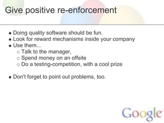 Give positive re-enforcement

  Doing quality software should be fun.
  Look for reward mechanisms inside your company
  Use them...
     Talk to the manager,
     Spend money on an offsite
     Do a testing-competition, with a cool prize

  Don't forget to point out problems, too.
 