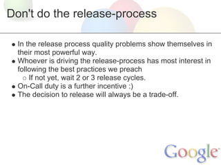 Don't do the release-process

  In the release process quality problems show themselves in
  their most powerful way.
  Whoever is driving the release-process has most interest in
  following the best practices we preach
      If not yet, wait 2 or 3 release cycles.
  On-Call duty is a further incentive :)
  The decision to release will always be a trade-off.
 