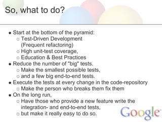 So, what to do?

  Start at the bottom of the pyramid:
     Test-Driven Development
     (Frequent refactoring)
     High unit-test coverage,
     Education & Best Practices
  Reduce the number of "big" tests.
     Make the smallest possible tests,
     and a few big end-to-end tests.
  Execute the tests at every change in the code-repository
     Make the person who breaks them fix them
  On the long run,
     Have those who provide a new feature write the
     integration- and end-to-end tests,
     but make it really easy to do so.
 