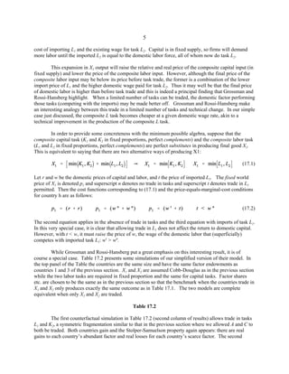 5 
cost of importing L1 and the existing wage for task L2. Capital is in fixed supply, so firms will demand 
more labor until the imported L2 is equal to the domestic labor force, all of whom now do task L2. 
This expansion in X1 output will raise the relative and real price of the composite capital input (in 
fixed supply) and lower the price of the composite labor input. However, although the final price of the 
composite labor input may be below its price before task trade, the former is a combination of the lower 
import price of L1 and the higher domestic wage paid for task L2. Thus it may well be that the final price 
of domestic labor is higher than before task trade and this is indeed a principal finding that Grossman and 
Rossi-Hansberg highlight. When a limited number of tasks can be traded, the domestic factor performing 
those tasks (competing with the imports) may be made better off. Grossman and Rossi-Hansberg make 
an interesting analogy between this trade in a limited number of tasks and technical change. In our simple 
case just discussed, the composite L task becomes cheaper at a given domestic wage rate, akin to a 
technical improvement in the production of the composite L task. 
In order to provide some concreteness with the minimum possible algebra, suppose that the 
composite capital task (K1 and K2 in fixed proportions, perfect complements) and the composite labor task 
(L1 and L2 in fixed proportions, perfect complements) are perfect substitutes in producing final good X1. 
This is equivalent to saying that there are two alternative ways of producing X1: 
(17.1) 
Let r and w be the domestic prices of capital and labor, and t the price of imported L1. The fixed world 
price of X1 is denoted p1 and superscript n denotes no trade in tasks and superscript t denotes trade in L1 
permitted. Then the cost functions corresponding to (17.1) and the price-equals-marginal-cost conditions 
for country h are as follows: 
(17.2) 
The second equation applies in the absence of trade in tasks and the third equation with imports of task L1. 
In this very special case, it is clear that allowing trade in L1 does not affect the return to domestic capital. 
However, with t < w, it must raise the price of w, the wage of the domestic labor that (superficially) 
competes with imported task L1: wt > wn. 
While Grossman and Rossi-Hansberg put a great emphasis on this interesting result, it is of 
course a special case. Table 17.2 presents some simulations of our simplified version of their model. In 
the top panel of the Table the countries are the same size and have the same factor endowments as 
countries 1 and 3 of the previous section. X1 and X2 are assumed Cobb-Douglas as in the previous section 
while the two labor tasks are required in fixed proportion and the same for capital tasks. Factor shares 
etc. are chosen to be the same as in the previous section so that the benchmark when the countries trade in 
X1 and X2 only produces exactly the same outcome as in Table 17.1. The two models are complete 
equivalent when only X1 and X2 are traded. 
Table 17.2 
The first counterfactual simulation in Table 17.2 (second column of results) allows trade in tasks 
L1 and K2, a symmetric fragmentation similar to that in the previous section where we allowed A and C to 
both be traded. Both countries gain and the Stolper-Samuelson property again appears: there are real 
gains to each country’s abundant factor and real losses for each country’s scarce factor. The second 
 