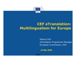 CEF eTranslation:
Multilingualism for Europe
Markus Foti
eTranslation Programme Manager
European Commission, DGT
15 May 2018
 
