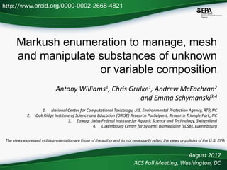 Markush enumeration to manage, mesh
and manipulate substances of unknown
or variable composition
Antony Williams1, Chris Grulke1, Andrew McEachran2
and Emma Schymanski3,4
1. National Center for Computational Toxicology, U.S. Environmental Protection Agency, RTP, NC
2. Oak Ridge Institute of Science and Education (ORISE) Research Participant, Research Triangle Park, NC
3. Eawag: Swiss Federal Institute for Aquatic Science and Technology, Switzerland
4. Luxembourg Centre for Systems Biomedicine (LCSB), Luxembourg
August 2017
ACS Fall Meeting, Washington, DC
http://www.orcid.org/0000-0002-2668-4821
The views expressed in this presentation are those of the author and do not necessarily reflect the views or policies of the U.S. EPA
 
