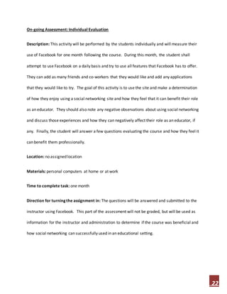 22
On-going Assessment: Individual Evaluation
Description: This activity will be performed by the students individually and will measure their
use of Facebook for one month following the course. During this month, the student shall
attempt to use Facebook on a daily basis and try to use all features that Facebook has to offer.
They can add as many friends and co-workers that they would like and add any applications
that they would like to try. The goal of this activity is to use the site and make a determination
of how they enjoy using a social networking site and how they feel that it can benefit their role
as an educator. They should also note any negative observations about using social networking
and discuss those experiences and how they can negatively affect their role as an educator, if
any. Finally, the student will answer a few questions evaluating the course and how they feel it
can benefit them professionally.
Location: no assigned location
Materials: personal computers at home or at work
Time to complete task: one month
Direction for turning the assignment in: The questions will be answered and submitted to the
instructor using Facebook. This part of the assessment will not be graded, but will be used as
information for the instructor and administration to determine if the course was beneficial and
how social networking can successfully used in an educational setting.
 