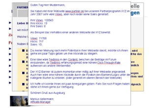 ►  5%  der Partner sorgen für  95%   des Umsatzes  ►  Was macht  der Rest??? Ziel:  Motivation und Aktivierung der inaktiven Partner Folgende Maßnahmen sind dazu hilfreich: ►  Selektion über Affiliate-Netzwerk (Partnergruppe: Inaktive Partner) ►  Inaktive Partner per E-Mail anschreiben und Ihnen nochmals die Vorteile nennen ►  Den Partnern die Verdienstmöglichkeiten nochmals mitteilen ►  Den Partnern proaktiv Tipps zur Verbesserung geben ►  Gewinnspiel, Klickvergütung, Sonderaktionen ►  Die Goldfische unter seinen Partnern heraussuchen (zeitaufwändig) und kontaktieren ►  Conversionverbesserung für Partner (Partner mit vielen Views, aber wenig Klicks) Partneraktivierung 