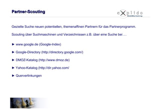 Partner-Scouting Gezielte Suche neuen potentiellen, themenaffinen Partnern für das Partnerprogramm.  Scouting über Suchmaschinen und Verzeichnissen z.B. über eine Suche bei … ►   www.google.de (Google-Index) ►   Google-Directory (http://directory.google.com/) ►  DMOZ-Katalog (http://www.dmoz.de) ►   Yahoo-Katalog (http://dir.yahoo.com/ ► Querverlinkungen 