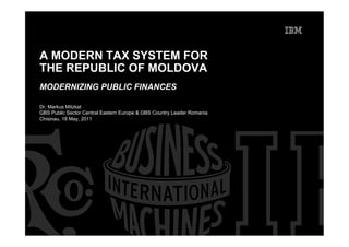 A MODERN TAX SYSTEM FOR
THE REPUBLIC OF MOLDOVA
MODERNIZING PUBLIC FINANCES

Dr. Markus Mitzkat
GBS Public Sector Central Eastern Europe & GBS Country Leader Romania
Chisinau, 18 May, 2011
 