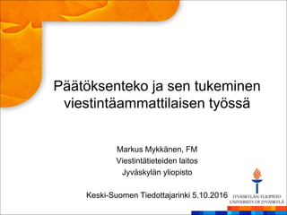 Päätöksenteko ja sen tukeminen
viestintäammattilaisen työssä
Markus Mykkänen, FM
Viestintätieteiden laitos
Jyväskylän yliopisto
Keski-Suomen Tiedottajarinki 5.10.2016
 