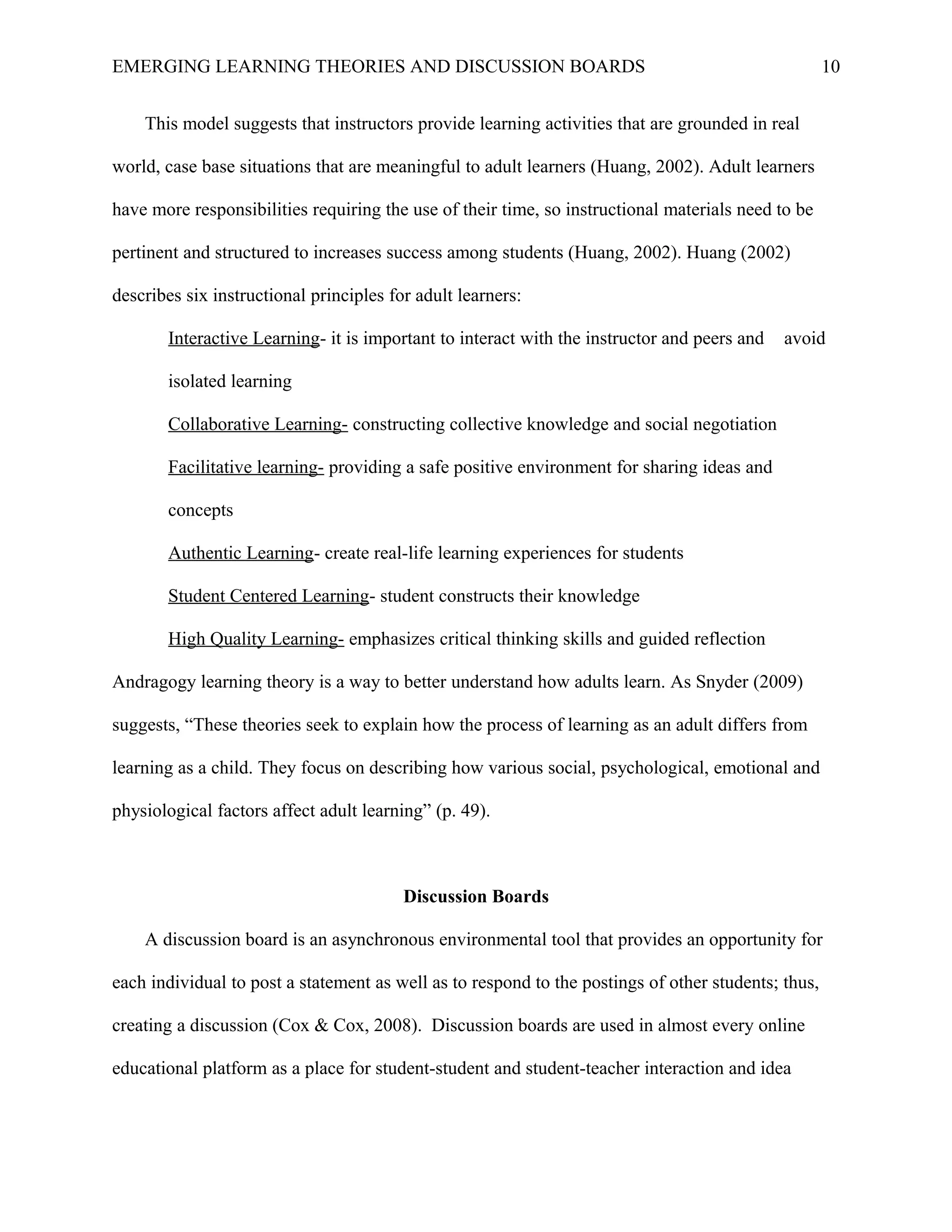 EMERGING LEARNING THEORIES AND DISCUSSION BOARDS
This model suggests that instructors provide learning activities that are grounded in real
world, case base situations that are meaningful to adult learners (Huang, 2002). Adult learners
have more responsibilities requiring the use of their time, so instructional materials need to be
pertinent and structured to increases success among students (Huang, 2002). Huang (2002)
describes six instructional principles for adult learners:
Interactive Learning- it is important to interact with the instructor and peers and avoid
isolated learning
Collaborative Learning- constructing collective knowledge and social negotiation
Facilitative learning- providing a safe positive environment for sharing ideas and
concepts
Authentic Learning- create real-life learning experiences for students
Student Centered Learning- student constructs their knowledge
High Quality Learning- emphasizes critical thinking skills and guided reflection
Andragogy learning theory is a way to better understand how adults learn. As Snyder (2009)
suggests, “These theories seek to explain how the process of learning as an adult differs from
learning as a child. They focus on describing how various social, psychological, emotional and
physiological factors affect adult learning” (p. 49).
Discussion Boards
A discussion board is an asynchronous environmental tool that provides an opportunity for
each individual to post a statement as well as to respond to the postings of other students; thus,
creating a discussion (Cox & Cox, 2008). Discussion boards are used in almost every online
educational platform as a place for student-student and student-teacher interaction and idea
10
 