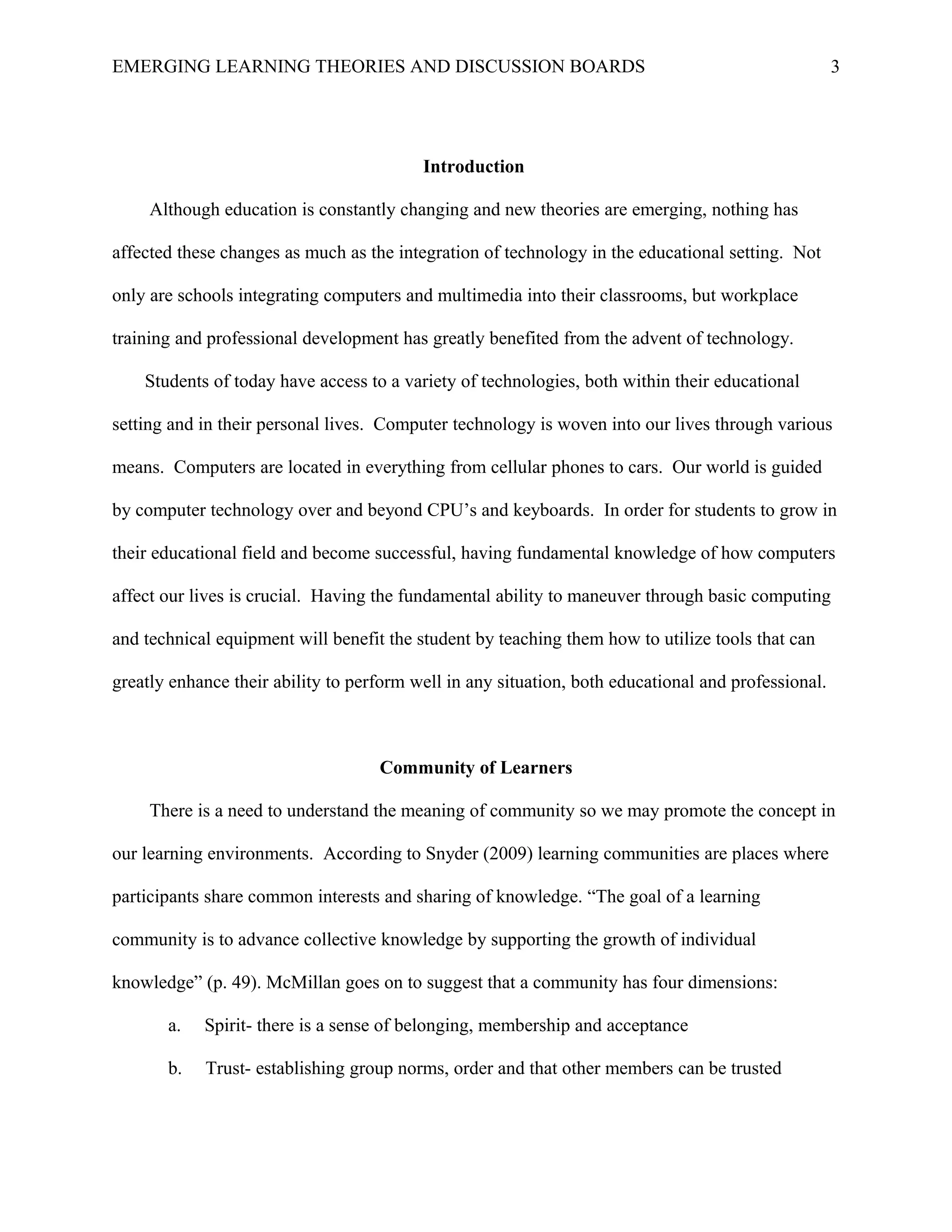 EMERGING LEARNING THEORIES AND DISCUSSION BOARDS
Introduction
Although education is constantly changing and new theories are emerging, nothing has
affected these changes as much as the integration of technology in the educational setting. Not
only are schools integrating computers and multimedia into their classrooms, but workplace
training and professional development has greatly benefited from the advent of technology.
Students of today have access to a variety of technologies, both within their educational
setting and in their personal lives. Computer technology is woven into our lives through various
means. Computers are located in everything from cellular phones to cars. Our world is guided
by computer technology over and beyond CPU’s and keyboards. In order for students to grow in
their educational field and become successful, having fundamental knowledge of how computers
affect our lives is crucial. Having the fundamental ability to maneuver through basic computing
and technical equipment will benefit the student by teaching them how to utilize tools that can
greatly enhance their ability to perform well in any situation, both educational and professional.
Community of Learners
There is a need to understand the meaning of community so we may promote the concept in
our learning environments. According to Snyder (2009) learning communities are places where
participants share common interests and sharing of knowledge. “The goal of a learning
community is to advance collective knowledge by supporting the growth of individual
knowledge” (p. 49). McMillan goes on to suggest that a community has four dimensions:
a. Spirit- there is a sense of belonging, membership and acceptance
b. Trust- establishing group norms, order and that other members can be trusted
3
 
