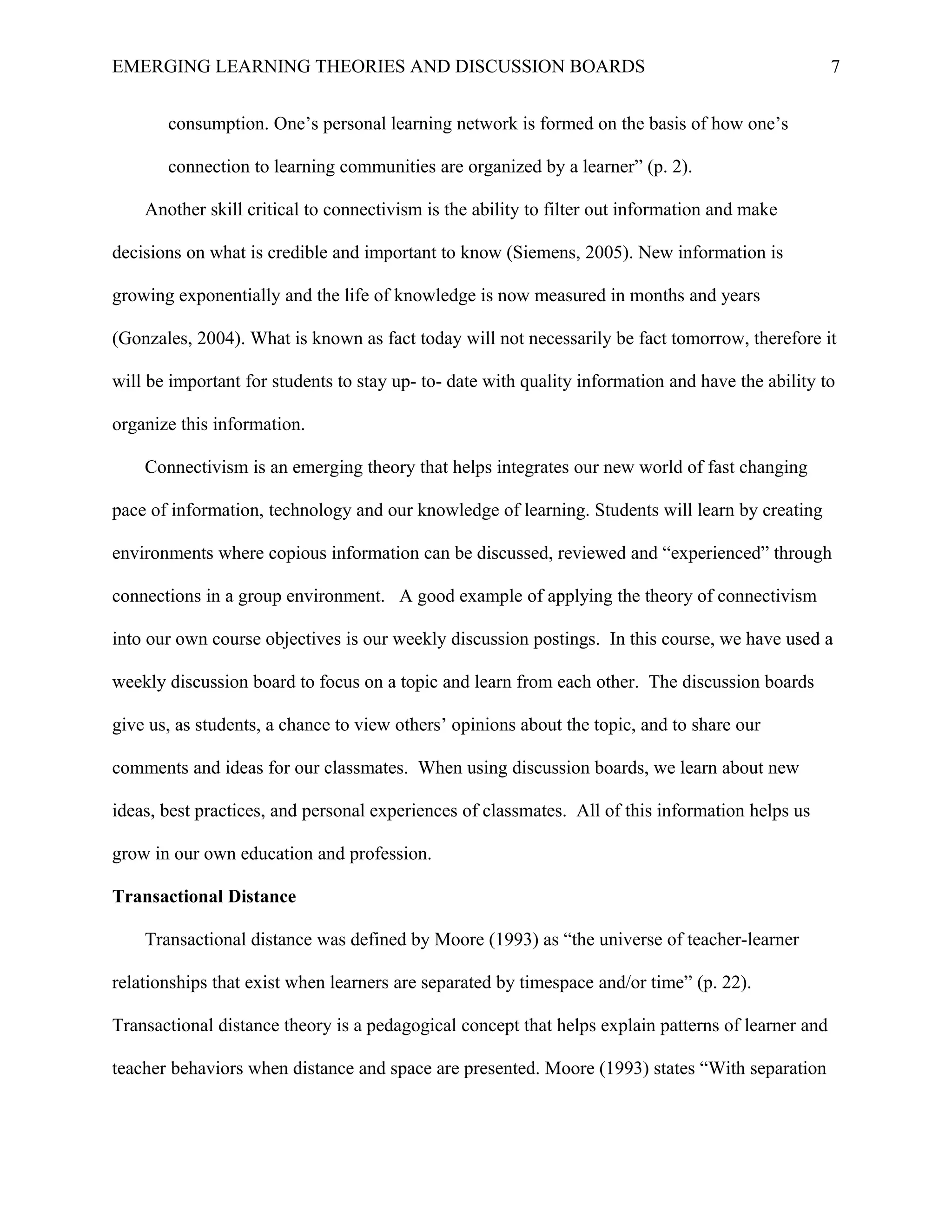 EMERGING LEARNING THEORIES AND DISCUSSION BOARDS
consumption. One’s personal learning network is formed on the basis of how one’s
connection to learning communities are organized by a learner” (p. 2).
Another skill critical to connectivism is the ability to filter out information and make
decisions on what is credible and important to know (Siemens, 2005). New information is
growing exponentially and the life of knowledge is now measured in months and years
(Gonzales, 2004). What is known as fact today will not necessarily be fact tomorrow, therefore it
will be important for students to stay up- to- date with quality information and have the ability to
organize this information.
Connectivism is an emerging theory that helps integrates our new world of fast changing
pace of information, technology and our knowledge of learning. Students will learn by creating
environments where copious information can be discussed, reviewed and “experienced” through
connections in a group environment. A good example of applying the theory of connectivism
into our own course objectives is our weekly discussion postings. In this course, we have used a
weekly discussion board to focus on a topic and learn from each other. The discussion boards
give us, as students, a chance to view others’ opinions about the topic, and to share our
comments and ideas for our classmates. When using discussion boards, we learn about new
ideas, best practices, and personal experiences of classmates. All of this information helps us
grow in our own education and profession.
Transactional Distance
Transactional distance was defined by Moore (1993) as “the universe of teacher-learner
relationships that exist when learners are separated by timespace and/or time” (p. 22).
Transactional distance theory is a pedagogical concept that helps explain patterns of learner and
teacher behaviors when distance and space are presented. Moore (1993) states “With separation
7
 
