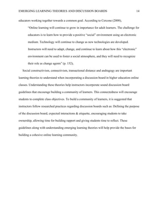 EMERGING LEARNING THEORIES AND DISCUSSION BOARDS
educators working together towards a common goal. According to Cercone (2008),
“Online learning will continue to grow in importance for adult learners. The challenge for
educators is to learn how to provide a positive “social” environment using an electronic
medium. Technology will continue to change as new technologies are developed.
Instructors will need to adapt, change, and continue to learn about how this “electronic”
environment can be used to foster a social atmosphere, and they will need to recognize
their role as change agents” (p. 152).
Social constructivism, connectivism, transactional distance and andragogy are important
learning theories to understand when incorporating a discussion board in higher education online
classes. Understanding these theories help instructors incorporate sound discussion board
guidelines that encourage building a community of learners. This connectedness will encourage
students to complete class objectives. To build a community of learners, it is suggested that
instructors follow researched practices regarding discussion boards such as: Defining the purpose
of the discussion board, expected interactions & etiquette, encouraging students to take
ownership, allowing time for building rapport and giving students time to reflect. These
guidelines along with understanding emerging learning theories will help provide the bases for
building a cohesive online learning community.
14
 