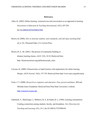 EMERGING LEARNING THEORIES AND DISCUSSION BOARDS
References
Allen, K. (2005). Online learning: constructivism and conversation as an approach to learning.
Innovations in Education & Teaching International, 42(3), 247-256.
doi:10.1080/01587910500167985
Brown, B. (2008). How to motivate students, meet standards, and still enjoy teaching (2nd
ed. p. 23). Thousand Oaks, CA: Corwin Press.
Brown, R. E., Dr. (2001). The process of community-building in
distance learning classes. JALN, 5(2), 18-34. Retrieved from
http://sloanconsortium.org/publications/jaln_main
Cercone, K. (2008). Characteristics of adult learners with implications for online learning
Design. AACE Journal, 16(2), 137-159. Retrieved from http://www.aace.org/pubs/aacej
Fouts, J. T. (2000). Research on computers and education: Past, present and future. Bill and
Melinda Gates Foundation. Retrieved from Penn State University’s website:
http://citeseerx.ist.psu.edu
Gabelnick, F., MacGregor, J., Mathews, R. S., & Smith, B. L. (1990). Learning communities:
Creating connections among students, faculty, and disciplines. New Directions for
Teaching and Learning, (41), 19-3. doi:10.1002/tl.37219904101
15
 
