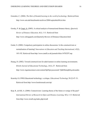 EMERGING LEARNING THEORIES AND DISCUSSION BOARDS
Gonzalez, C. (2004). The Role of blended learning in the world of technology. Retrieved from
http://www.unt.edu/benchmarks/archives/2004/september04/eis.htm
Gorsky, P. & Caspi, A. (2005). A critical analysis of transactional distance theory. Quarterly
Review of Distance Education, 6(1), 1-11. Retrieved from
http://www.infoagepub.com/Quarterly-Review-of-Distance-Education.html
Gulati, S. (2008). Compulsory participation in online discussions: Is this constructivism or
normalisation of learning? Innovations in Education and Teaching International, 45(2),
183-192. Retrieved from http://www.tandf.co.uk/journals/titles/14703297.asp
Huang, H. (2002). Toward constructivism for adult learners in online learning environments.
British Journal of Educational Technology, 33(1), 27. Retrieved from
http://www.ingentaconnect.com/content/bpl/bjet;jsessionid=7pbk96mrqhb2q.alexandra
Kearsley G (1998) Educational technology: a critique. Educational Technology 38 (2) 47–51.
Retrieved from http://www.bookstoread.com/etp/
Kop, R., & Hill, A. (2008). Connectivism: Learning theory of the future or vestige of the past?
International Review of Research in Open and Distance Learning, 9(3), 1-13. Retrieved
from http://www.irrodl.org/index.php/irrodl
16
 