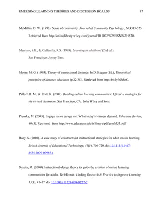 EMERGING LEARNING THEORIES AND DISCUSSION BOARDS
McMillan, D. W. (1996). Sense of community. Journal of Community Psychology, 24(4315-325.
Retrieved from http://onlinelibrary.wiley.com/journal/10.1002/%28ISSN%291520-
Merriam, S.B., & Caffarella, R.S. (1999). Learning in adulthood (2nd ed.).
San Francisco: Jossey-Bass.
Moore, M. G. (1993). Theory of transactional distance. In D. Keegan (Ed.), Theoretical
principles of distance education (p 22-38). Retrieved from http://bit.ly/bJshhG.
Palloff, R. M., & Pratt, K. (2007). Building online learning communities: Effective strategies for
the virtual classroom. San Francisco, CA: John Wiley and Sons.
Prensky, M. (2005). Engage me or enrage me: What today’s learners demand. Educause Review,
40 (5). Retrieved from http://www.educause.edu/ir/library/pdf/erm0553.pdf
Ruey, S. (2010). A case study of constructivist instructional strategies for adult online learning.
British Journal of Educational Technology, 41(5), 706-720. doi:10.1111/j.1467-
8535.2009.00965.x
Snyder, M. (2009). Instructional-design theory to guide the creation of online learning
communities for adults. TechTrends: Linking Research & Practice to Improve Learning,
53(1), 45-57. doi:10.1007/s11528-009-0237-2
17
 