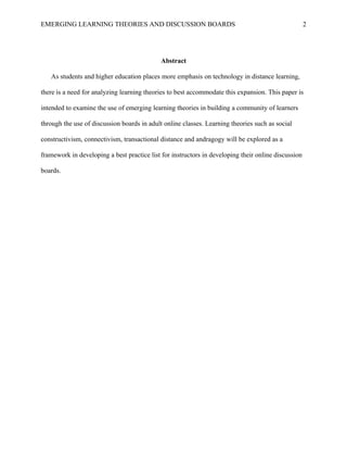 EMERGING LEARNING THEORIES AND DISCUSSION BOARDS
Abstract
As students and higher education places more emphasis on technology in distance learning,
there is a need for analyzing learning theories to best accommodate this expansion. This paper is
intended to examine the use of emerging learning theories in building a community of learners
through the use of discussion boards in adult online classes. Learning theories such as social
constructivism, connectivism, transactional distance and andragogy will be explored as a
framework in developing a best practice list for instructors in developing their online discussion
boards.
2
 