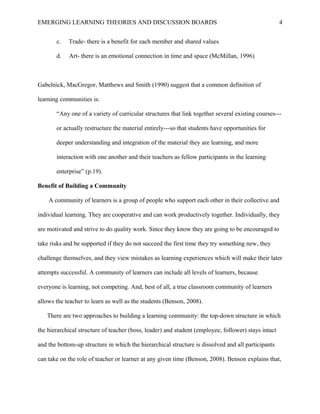 EMERGING LEARNING THEORIES AND DISCUSSION BOARDS
c. Trade- there is a benefit for each member and shared values
d. Art- there is an emotional connection in time and space (McMillan, 1996)
Gabelnick, MacGregor, Matthews and Smith (1990) suggest that a common definition of
learning communities is:
“Any one of a variety of curricular structures that link together several existing courses---
or actually restructure the material entirely---so that students have opportunities for
deeper understanding and integration of the material they are learning, and more
interaction with one another and their teachers as fellow participants in the learning
enterprise” (p.19).
Benefit of Building a Community
A community of learners is a group of people who support each other in their collective and
individual learning. They are cooperative and can work productively together. Individually, they
are motivated and strive to do quality work. Since they know they are going to be encouraged to
take risks and be supported if they do not succeed the first time they try something new, they
challenge themselves, and they view mistakes as learning experiences which will make their later
attempts successful. A community of learners can include all levels of learners, because
everyone is learning, not competing. And, best of all, a true classroom community of learners
allows the teacher to learn as well as the students (Benson, 2008).
There are two approaches to building a learning community: the top-down structure in which
the hierarchical structure of teacher (boss, leader) and student (employee, follower) stays intact
and the bottom-up structure in which the hierarchical structure is dissolved and all participants
can take on the role of teacher or learner at any given time (Benson, 2008). Benson explains that,
4
 