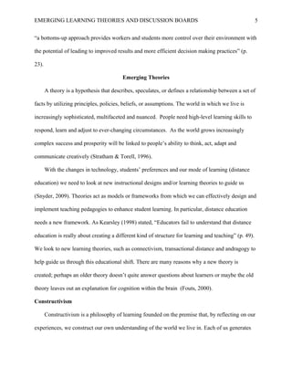 EMERGING LEARNING THEORIES AND DISCUSSION BOARDS
“a bottoms-up approach provides workers and students more control over their environment with
the potential of leading to improved results and more efficient decision making practices” (p.
23).
Emerging Theories
A theory is a hypothesis that describes, speculates, or defines a relationship between a set of
facts by utilizing principles, policies, beliefs, or assumptions. The world in which we live is
increasingly sophisticated, multifaceted and nuanced. People need high-level learning skills to
respond, learn and adjust to ever-changing circumstances. As the world grows increasingly
complex success and prosperity will be linked to people’s ability to think, act, adapt and
communicate creatively (Stratham & Torell, 1996).
With the changes in technology, students’ preferences and our mode of learning (distance
education) we need to look at new instructional designs and/or learning theories to guide us
(Snyder, 2009). Theories act as models or frameworks from which we can effectively design and
implement teaching pedagogies to enhance student learning. In particular, distance education
needs a new framework. As Kearsley (1998) stated, “Educators fail to understand that distance
education is really about creating a different kind of structure for learning and teaching” (p. 49).
We look to new learning theories, such as connectivism, transactional distance and andragogy to
help guide us through this educational shift. There are many reasons why a new theory is
created; perhaps an older theory doesn’t quite answer questions about learners or maybe the old
theory leaves out an explanation for cognition within the brain (Fouts, 2000).
Constructivism
Constructivism is a philosophy of learning founded on the premise that, by reflecting on our
experiences, we construct our own understanding of the world we live in. Each of us generates
5
 