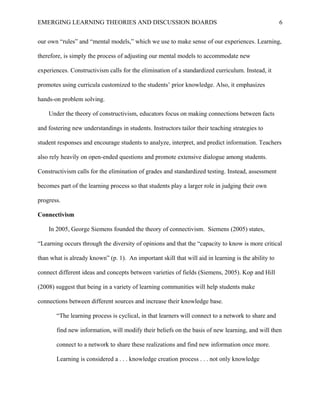 EMERGING LEARNING THEORIES AND DISCUSSION BOARDS
our own “rules” and “mental models,” which we use to make sense of our experiences. Learning,
therefore, is simply the process of adjusting our mental models to accommodate new
experiences. Constructivism calls for the elimination of a standardized curriculum. Instead, it
promotes using curricula customized to the students’ prior knowledge. Also, it emphasizes
hands-on problem solving.
Under the theory of constructivism, educators focus on making connections between facts
and fostering new understandings in students. Instructors tailor their teaching strategies to
student responses and encourage students to analyze, interpret, and predict information. Teachers
also rely heavily on open-ended questions and promote extensive dialogue among students.
Constructivism calls for the elimination of grades and standardized testing. Instead, assessment
becomes part of the learning process so that students play a larger role in judging their own
progress.
Connectivism
In 2005, George Siemens founded the theory of connectivism. Siemens (2005) states,
“Learning occurs through the diversity of opinions and that the “capacity to know is more critical
than what is already known” (p. 1). An important skill that will aid in learning is the ability to
connect different ideas and concepts between varieties of fields (Siemens, 2005). Kop and Hill
(2008) suggest that being in a variety of learning communities will help students make
connections between different sources and increase their knowledge base.
“The learning process is cyclical, in that learners will connect to a network to share and
find new information, will modify their beliefs on the basis of new learning, and will then
connect to a network to share these realizations and find new information once more.
Learning is considered a . . . knowledge creation process . . . not only knowledge
6
 