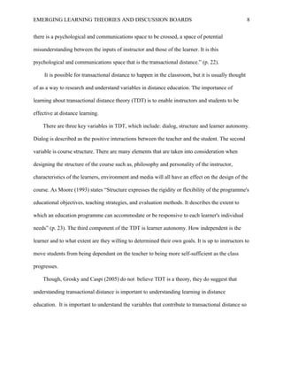 EMERGING LEARNING THEORIES AND DISCUSSION BOARDS
there is a psychological and communications space to be crossed, a space of potential
misunderstanding between the inputs of instructor and those of the learner. It is this
psychological and communications space that is the transactional distance.” (p. 22).
It is possible for transactional distance to happen in the classroom, but it is usually thought
of as a way to research and understand variables in distance education. The importance of
learning about transactional distance theory (TDT) is to enable instructors and students to be
effective at distance learning.
There are three key variables in TDT, which include: dialog, structure and learner autonomy.
Dialog is described as the positive interactions between the teacher and the student. The second
variable is course structure. There are many elements that are taken into consideration when
designing the structure of the course such as, philosophy and personality of the instructor,
characteristics of the learners, environment and media will all have an effect on the design of the
course. As Moore (1993) states “Structure expresses the rigidity or flexibility of the programme's
educational objectives, teaching strategies, and evaluation methods. It describes the extent to
which an education programme can accommodate or be responsive to each learner's individual
needs” (p. 23). The third component of the TDT is learner autonomy. How independent is the
learner and to what extent are they willing to determined their own goals. It is up to instructors to
move students from being dependant on the teacher to being more self-sufficient as the class
progresses.
Though, Grosky and Caspi (2005) do not believe TDT is a theory, they do suggest that
understanding transactional distance is important to understanding learning in distance
education. It is important to understand the variables that contribute to transactional distance so
8
 