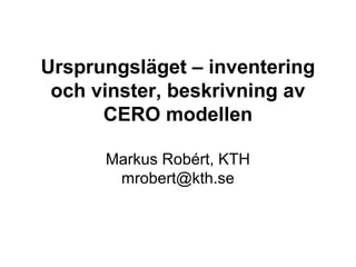 Ursprungsläget – inventering
 och vinster, beskrivning av
      CERO modellen

      Markus Robért, KTH
       mrobert@kth.se
 