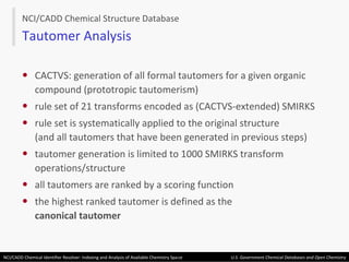 CACTVS: generation of all formal tautomers for a given organic compound (prototropic tautomerism) rule set of 21 transforms encoded as (CACTVS-extended) SMIRKS rule set is systematically applied to the original structure (and all tautomers that have been generated in previous steps) tautomer generation is limited to 1000 SMIRKS transform operations/structure all tautomers are ranked by a scoring function the highest ranked tautomer is defined as the canonical tautomer NCI/CADD Chemical Structure Database Tautomer Analysis 