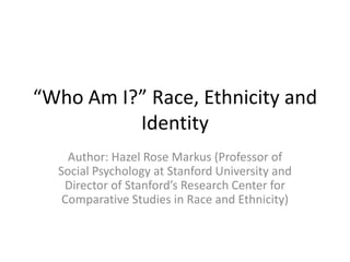 “Who Am I?” Race, Ethnicity and
          Identity
    Author: Hazel Rose Markus (Professor of
  Social Psychology at Stanford University and
   Director of Stanford’s Research Center for
   Comparative Studies in Race and Ethnicity)
 