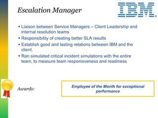  Liaison between Service Managers – Client Leadership and
internal resolution teams
 Responsibility of creating better SLA results
 Establish good and lasting relations between IBM and the
client.
 Ran simulated critical incident simulations with the entire
team, to measure team responsiveness and readiness
Escalation Manager
Awards:
Employee of the Month for exceptional
performance
 