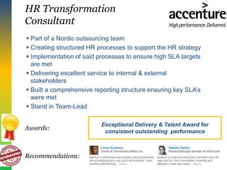 HR Transformation
Consultant
 Part of a Nordic outsourcing team
 Creating structured HR processes to support the HR strategy
 Implementation of said processes to ensure high SLA targets
are met
 Delivering excellent service to internal & external
stakeholders
 Built a comprehensive reporting structure ensuring key SLA’s
were met
 Stand in Team-Lead
Recommendations:
Awards:
Exceptional Delivery & Talent Award for
consistent outstanding performance
 