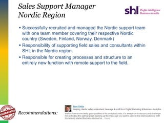 Sales Support Manager
Nordic Region
 Successfully recruited and managed the Nordic support team
with one team member covering their respective Nordic
country (Sweden, Finland, Norway, Denmark)
 Responsibility of supporting field sales and consultants within
SHL in the Nordic region.
 Responsible for creating processes and structure to an
entirely new function with remote support to the field.
Recommendations:
 