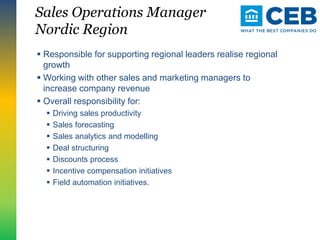 Sales Operations Manager
Nordic Region
 Responsible for supporting regional leaders realise regional
growth
 Working with other sales and marketing managers to
increase company revenue
 Overall responsibility for:
 Driving sales productivity
 Sales forecasting
 Sales analytics and modelling
 Deal structuring
 Discounts process
 Incentive compensation initiatives
 Field automation initiatives.
 