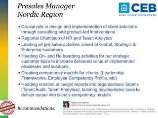 Presales Manager
Nordic Region
 Crucial role in design and implementation of client solutions
through consulting and product-led interventions
 Regional Champion of HR and Talent Analytics
 Leading all pre-sales activities aimed at Global, Strategic &
Enterprise customers
 Heading On- and Re boarding activities for our strategic
customer base to increase delivered value of implemented
processes and solutions.
 Creating competency models for clients. (Leadership
Frameworks, Employee Competency Profile, etc)
 Heading creation of insight reports into organisations Talents
(Talent Audit, Talent Analytics), tailoring psychometric tools to
deliver output into client’s competency models.
Recommendations:
 