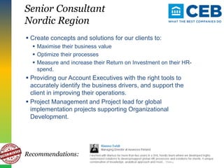 Senior Consultant
Nordic Region
 Create concepts and solutions for our clients to:
 Maximise their business value
 Optimize their processes
 Measure and increase their Return on Investment on their HR-
spend.
 Providing our Account Executives with the right tools to
accurately identify the business drivers, and support the
client in improving their operations.
 Project Management and Project lead for global
implementation projects supporting Organizational
Development.
Recommendations:
 