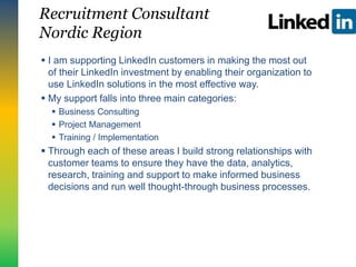 Recruitment Consultant
Nordic Region
 I am supporting LinkedIn customers in making the most out
of their LinkedIn investment by enabling their organization to
use LinkedIn solutions in the most effective way.
 My support falls into three main categories:
 Business Consulting
 Project Management
 Training / Implementation
 Through each of these areas I build strong relationships with
customer teams to ensure they have the data, analytics,
research, training and support to make informed business
decisions and run well thought-through business processes.
 