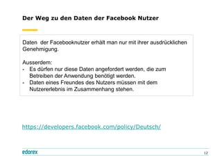 Der Weg zu den Daten der Facebook Nutzer



Daten der Facebooknutzer erhält man nur mit ihrer ausdrücklichen
Genehmigung.

Ausserdem:
- Es dürfen nur diese Daten angefordert werden, die zum
  Betreiben der Anwendung benötigt werden.
- Daten eines Freundes des Nutzers müssen mit dem
  Nutzererlebnis im Zusammenhang stehen.




https://developers.facebook.com/policy/Deutsch/



                                                                   12
 