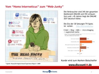 4Vom “Homo Interneticus” zum “Web-Junky”Die Verbrauchersind 34% dergesamtenMedienzeit ONLINE und 35% schauen fern und < 45 Jahrenliegt die ONLINE ZEIT deutlichhöher. Die Ärader 30 Sekungen TV-Spots istvorbei. http://bit.ly/adaJooE-Mail -> Blog -> MMS ->  micro-blogging          -> augmented reality KundewirdzumMarken-Botschatfer* Quelle: Razorfish Digital Brand Experience Report / 200915.04.2010