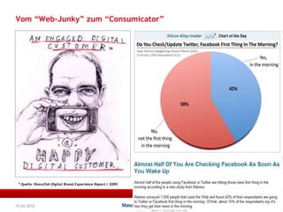 Vom “Web-Junky” zum “Consumicator” 576% schauen regelmäßig videos auf YouTube 73% besuchen ständig socialnetworkingsites wie Facebook, MySpace & LinkedInWie können wir den Kunden engagieren ?Wir müssen uns nicht nur überlegen wie wir potentielle Kunden erreichen sondern welche Erfahrungen wir kreieren müssen. Aus clicks und impressions werden follower & friends* Quelle: Razorfish Digital Brand Experience Report / 200915.04.2010