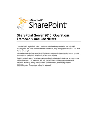 SharePoint Server 2010: Operations
Framework and Checklists

 This document is provided ―as-is‖. Information and views expressed in this document,
including URL and other Internet Web site references, may change without notice. You bear
the risk of using it.
Some examples depicted herein are provided for illustration only and are fictitious. No real
association or connection is intended or should be inferred.
This document does not provide you with any legal rights to any intellectual property in any
Microsoft product. You may copy and use this document for your internal, reference
purposes. You may modify this document for your internal, reference purposes.
© 2010 Microsoft Corporation. All rights reserved.
 