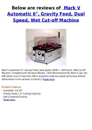 Below are reviews of Mark V
Automatic 6", Gravity Feed, Dual
Speed, Wet Cut-off Machine
Mark V Automatic 6", Gravity Feed, Dual Speed (2000 + 3450 rpm), Wet Cut-off
Machine, Complete with Abrasive Wheels, 110V Manufactured by Mark V Lab, the
600 Series Line of machines offers automatic high-low speed sectioning without
deformation to the sample. A Gravity F Read more
Product Feature
Automatic Cut-offq
Gravity Feed, 1.5" Cutting Capacityq
Self Contained Coolingq
Read moreq
 