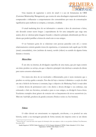 Uma maneira de segmentar o envio de email é o uso de ferramentas de CRM
(Customer Relationship Management), que consta de uma abordagem empresarial destinada a
compreender e influenciar o comportamento dos consumidores por meio de comunicações
significativas para melhorar as compras, a retenção, a lealdade.

          O email marketing deve de ser informativo e atraente e deve de emocionar o leitor,
não devendo conter textos longos ( especialmente de for uma campanha que exige uma
acção), deve-se valorizar pelas imagens focando o objectivo principal, relembrando por fim ao
cliente que poderá partilhar a leitura do email com os seus amigos.

          O ser humanos gosta de se relacionar com pessoas parecidas com ele3, e nestes
relacionamentos existem grandes trocas de experiencia, e é justamente tudo aquilo que foi lido
(email, comunidades), visto (websites de marca), ouvido (vídeos) ou sentido de alguma forma
durante a vivencia.

          Micro-Sites

          É um sítio na internet, de divulgação especifica de uma marca, que por regra contem
um único produto ou serviço, em que o objectivo principal é não desfocar a atenção do cliente
para outros assuntos relacionados.

          Um micro-site deve de ser motivador e diferenciador, pois é neste momento que o
produto ou serviço ganha a atenção. Nos dias de hoje a internet é dinâmica e a acção de abrir
um site e fechá-lo do browser é constante, logo o objectivo do Marketing Viral é ir mais além
- o cliente devera de permanecer com o site aberto e devera divulgar o seu endereço, seja
colocando o link nos favoritos, enviando-o para os seus amigos, ou divulgá-lo boca-a-boca.
Excelentes exemplos deste género de conceito são os lançamentos de novos automóveis (ex.
Mini-site Audi Q5), produtos de grande consumo (Nokia n-series ou Axe Instinct).




          Vídeos

          O vídeo deverá ser emocionante ou engraçado, envolvente, e se possível ter uma
historia, sendo a sua mensagem passada de forma natural, não imposta como se um cliente
3
 "Person like me" é uma das fontes mais seguras de informação sobre uma empresa e sobre os seus produtos (Edelman Trust Barometer,
November 2007)
     Sandra Sequeira nº 207025; Pedro Gonçalves nº 207039; Susana Alcântara nº 207041; Paulo Almeida nº 207031; Nuno
                                       Figueiredo nº 207056; Pedro Ratão nº 207030
                                                               10
 