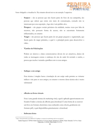 fosse obrigado a visualiza-lo. No entanto deverá ter-se em atenção 3 aspectos:

            -     Suspect – são as pessoas que não fazem parte do foco da sua campanha, são
                  pessoas que sabem que existe este meio de comunicação, contudo não se
                  interessam por esta exposição , logo não é um publico alvo.
            -     Prospect – são grupos sociais próximos da realidade, muitas vezes por falta de
                  recursos, não possuem forma de acesso, não se encontram fortemente
                  influenciados, no entanto
            -     Target – são pessoas que fazem parte de um grupo pequeno e segmentado, que
                  fazem parte do target primário, o qual é o principal ponto para desenvolver o
                  vídeo.

            -     4
                   Cartões de Felicitações

                  Podem ser alusivos a datas comemorativas devem de ser atractivos, abaixo de
                  todas as mensagens consta o endereço do site de onde foi enviado o cartão, a
                  pessoa que recebe é tentada a partilhar com os seus amigos.




            -     Indique a um amigo

                  Esta técnica é simples basta a instalação de um script onde permite ao visitante
                  indicar o site para os seus amigos, no entanto o retorno desta técnica não é muito
                  substancial




            -     eBooks ou livros virtuais

                  Esta é uma grande técnica do marketing viral, a qual é aplicada agressivamente nos
                  Estados Unidos a técnica de eBooks para download. É uma forma de se escrever
                  um livro em formato electrónico mas conhecido como ebook, geralmente em
                  formato pdf, o qual disponibiliza gratuitamente o download.

            -     Softwares livres

4
    http://chavedomundo.com/2008/02/12/aplique-o-conceito-de-marketing-viral-no-seu-negocio/
       Sandra Sequeira nº 207025; Pedro Gonçalves nº 207039; Susana Alcântara nº 207041; Paulo Almeida nº 207031; Nuno
                                         Figueiredo nº 207056; Pedro Ratão nº 207030
                                                                11
 