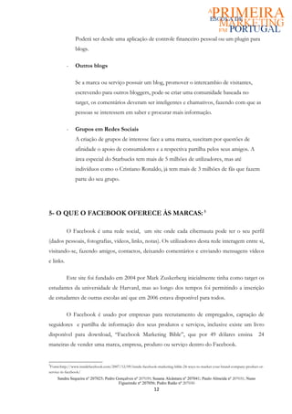 Poderá ser desde uma aplicação de controle financeiro pessoal ou um plugin para
               blogs.

           -   Outros blogs

               Se a marca ou serviço possuir um blog, promover o intercambio de visitantes,
               escrevendo para outros bloggers, pode-se criar uma comunidade baseada no
               target, os comentários deveram ser inteligentes e chamativos, fazendo com que as
               pessoas se interessem em saber e procurar mais informação.

           -   Grupos em Redes Sociais
               A criação de grupos de interesse face a uma marca, suscitam por questões de
               afinidade o apoio de consumidores e a respectiva partilha pelos seus amigos. A
               área especial do Starbucks tem mais de 5 milhões de utilizadores, mas até
               indivíduos como o Cristiano Ronaldo, já tem mais de 3 milhões de fãs que fazem
               parte do seu grupo.




5- O QUE O FACEBOOK OFERECE ÀS MARCAS: 5

           O Facebook é uma rede social, um site onde cada cibernauta pode ter o seu perfil
(dados pessoais, fotografias, vídeos, links, notas). Os utilizadores desta rede interagem entre si,
visitando-se, fazendo amigos, contactos, deixando comentários e enviando mensagens vídeos
e links.

           Este site foi fundado em 2004 por Mark Zuskerberg inicialmente tinha como target os
estudantes da universidade de Harvard, mas ao longo dos tempos foi permitindo a inscrição
de estudantes de outras escolas até que em 2006 estava disponível para todos.

           O Facebook é usado por empresas para recrutamento de empregados, captação de
seguidores e partilha de informação dos seus produtos e serviços, inclusive existe um livro
disponível para download, “Facebook Marketing Bible”, que por 49 dólares ensina                                             24
maneiras de vender uma marca, empresa, produto ou serviço dentro do Facebook.


5
 Fonte:http://www.insidefacebook.com/2007/12/09/inside-facebook-marketing-bible-24-ways-to-market-your-brand-company-product-or-
service-in-facebook/
     Sandra Sequeira nº 207025; Pedro Gonçalves nº 207039; Susana Alcântara nº 207041; Paulo Almeida nº 207031; Nuno
                                       Figueiredo nº 207056; Pedro Ratão nº 207030
                                                              12
 