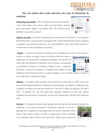 Este site permite deste modo apresentar uma série de ferramentas de
marketing:

Marketing de guerrilha – Para o comerciante de guerrilha agressivo
o face book oferece uma serei de canais virais para obter a palavra
para criativamente atingir o seu publico alvo. No Facebook pode
partilhar as suas causas a preço 0

Páginas de perfis - É o ponto de partida para a sua presença no Facebook é a sua pagina de
perfil basicamente constituída por uma pagina onde se pode manifestar por marcas, empresas
ou produtos que pretende promover, é uma oportunidade de criar uma historia credível no
mundo real em torno dos produtos ou serviços.

 Grupos - A forma mais simples de construir uma comunidade em torno de uma marca ou
serviços ao iniciar um grupo, criasse um local central para todos os clientes, pareceiros e
amigos que são incentivados a participar em diálogos em torno da sua
marca. Dá a possibilidade de facilmente enviar noticias e actualizações
aos membros do grupo, as mensagens chegam à caixa e entrada do
Facebook e é gratuito. Os grupos é a maneira mais simples de fazer
marketing viral no Facebook uma vez o grupo formado, os seus membros podem convidar os
seus amigos para se juntarem ao grupo.

Páginas - As paginas foram lançadas pelo Facebook em Novembro de 2007 como uma
maneira das empresas facilmente estabelecerem uma presença, tem algumas semelhanças com
os grupos no entanto são mais personalizáveis e é possível a adição de aplicações em fash e
html . As paginas são uma boa opção para pequenas empresas ou locais que querem
estabelecer uma presença no Facebook, são uma outra maneira livre e fácil de fazer marketing
viral.

Eventos - É um aplicativo gratuito que qualquer pessoa pode usar para promover eventos de
marketing, ou ate mesmo lançamento de produtos. Quando um evento é
agendado há a recepaçao de uma pagina cheia de recursos (discussão, fotos,
vídeos e links) onde se podem convidar os amigos para o evento, recebendo
uma notificação. Desta forma é mais fácil obter a palavra para centenas de



    Sandra Sequeira nº 207025; Pedro Gonçalves nº 207039; Susana Alcântara nº 207041; Paulo Almeida nº 207031; Nuno
                                      Figueiredo nº 207056; Pedro Ratão nº 207030
                                                          13
 