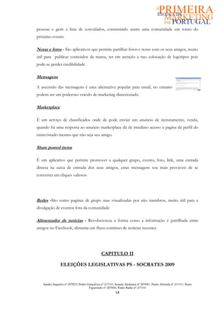 pessoas e gerir a lista de convidados, construindo assim uma comunidade em torno do
próximo evento

Notas e fotos - São aplicativos que permite partilhar fotos e notas com os seus amigos, muito
útil para publicar conteúdos da marca, ter em atenção a nao colocação de logótipos pois
pode-se perder credibilidade.

Mensagens

A ascensão das mensagens é uma alternativa popular para email, no entanto
podem ser um poderoso veiculo de marketing direccionado.

Marketplace

É um serviço de classificados onde de pode enviar um anuncio de recrutamento, venda,
quando há uma resposta ao anuncio marketplace dá de imediato acesso à pagina de perfil do
entrevistado mesmo que não seja seu amigo.

Share posted items

É um aplicativo que permite promover a qualquer grupo, evento, foto, link, uma entrada
directa na caixa de entrada dos seus amigos, estas mensagens soa mais prováveis de se
converter em cliques valiosos




Redes -São como paginas de grupo mas visualizadas por não membros, muito útil para a
divulgação de eventos fora da comunidade

Alimentador de notícias - Revolucionou a forma como a informação é partilhada entre
amigos no Facebook, alimenta um fluxo continuo de noticias recentes.




                                              CAPITULO II

               ELEIÇÕES LEGISLATIVAS PS - SOCRATES 2009


   Sandra Sequeira nº 207025; Pedro Gonçalves nº 207039; Susana Alcântara nº 207041; Paulo Almeida nº 207031; Nuno
                                     Figueiredo nº 207056; Pedro Ratão nº 207030
                                                         14
 