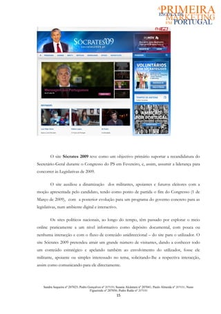O site Sócrates 2009 teve como um objectivo primário suportar a recandidatura do
Secretário-Geral durante o Congresso do PS em Fevereiro, e, assim, assumir a liderança para
concorrer às Legislativas de 2009.

         O site auxiliou a dinamização dos militantes, apoiantes e futuros eleitores com a
moção apresentada pelo candidato, tendo como ponto de partida o fim do Congresso (1 de
Março de 2009), com a posterior evolução para um programa do governo concreto para as
legislativas, num ambiente digital e interactivo.

         Os sites políticos nacionais, ao longo do tempo, têm passado por explorar o meio
online praticamente a um nível informativo como depósito documental, com pouca ou
nenhuma interacção e com o fluxo de conteúdo unidireccional – do site para o utilizador. O
site Sócrates 2009 pretendeu atrair um grande número de visitantes, dando a conhecer todo
um conteúdo estratégico e apelando também ao envolvimento do utilizador, fosse ele
militante, apoiante ou simples interessado no tema, solicitando-lhe a respectiva interacção,
assim como comunicando para ele directamente.



    Sandra Sequeira nº 207025; Pedro Gonçalves nº 207039; Susana Alcântara nº 207041; Paulo Almeida nº 207031; Nuno
                                      Figueiredo nº 207056; Pedro Ratão nº 207030
                                                          15
 